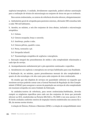 86 CONASS Para entender a gestão do SUS / 2011
urgência/emergência. A unidade, devidamente capacitada, poderá solicitar autorização
para a realização de técnica de microcirurgia no conjunto de áreas em que se credencie.
Para serem credenciados, os centros de referência deverão oferecer, obrigatoriamente:
a. Ambulatório geral de ortopedia para pacientes externos, ofertando 500 consultas/mês
a cada 700 mil habitantes.
b. Atender, no mínimo, a seis dos conjuntos de área abaixo, incluindo a microcirurgia
ortopédica:
b.1 Coluna.
b.2 Cintura escapular, braço e cotovelo.
b.3 Antebraço, punho e mão.
b.4 Cintura pélvica, quadril e coxa.
b.5 Perna, tornozelo e pé.
b.6 Ortopedia infantil.
b.7 traumatologia ortopédica de urgência e emergência.
c. Execução integral dos procedimentos de média e alta complexidade relacionados a
cada tipo de serviço.
d. Acompanhamento ambulatorial pré e pós-operatório continuado e específico.
e. Atendimento em urgência e emergência em serviços habilitados para essa finalidade.
f. realização de, no mínimo, quatro procedimentos mensais de alta complexidade e
quatro de alta tecnologia e de alto custo para cada conjunto de área credenciado.
Os estados que não dispõem de serviços em quantidade suficiente ou naqueles que
inexistem serviços poderão contar com a Central Nacional de regulação de Alta Comple-
xidade (CNrAC) para assegurar o acesso da população aos serviços de alta complexidade
em traumato-ortopedia em outra Unidade da Federação.
As unidades/centros de referência, para serem credenciadas/habilitadas, deverão
cumprir as exigências específicas para cada um dos conjuntos de áreas que pretende
oferecer ao SUS, estabelecidas na Portaria MS/SAS n. 95/2005 e nos seus anexos I, III e
Iv. Serão avaliadas conforme roteiros de inspeção/vistoria estabelecidos nos anexos IIa e
IIb, da mesma norma técnica.
A relação de Órteses, Próteses e Materiais (OPM) e a relação de compatibilidade entre
 