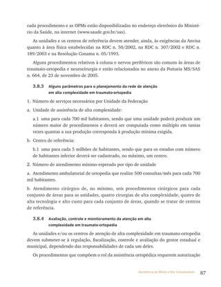 87Assistência de Média e Alta Complexidade
cada procedimento e as OPMs estão disponibilizadas no endereço eletrônico do Ministé-
rio da Saúde, na internet (www.saude.gov.br/sas).
As unidades e os centros de referência devem atender, ainda, às exigências da Anvisa
quanto à área física estabelecidas na rDC n. 50/2002, na rDC n. 307/2002 e rDC n.
189/2003 e na resolução Conama n. 05/1993.
Alguns procedimentos relativos à coluna e nervos periféricos são comuns às áreas de
traumato-ortopedia e neurocirurgia e estão relacionados no anexo da Portaria MS/SAS
n. 664, de 23 de novembro de 2005.
3.8.3 Alguns parâmetros para o planejamento da rede de atenção
em alta complexidade em traumato-ortopedia
1. Número de serviços necessários por Unidade da Federação
a. Unidade de assistência de alta complexidade:
a.1 uma para cada 700 mil habitantes, sendo que uma unidade poderá produzir um
número maior de procedimentos e deverá ser computada como múltiplo em tantas
vezes quantas a sua produção corresponda à produção mínima exigida.
b. Centro de referência:
b.1 uma para cada 5 milhões de habitantes, sendo que para os estados com número
de habitantes inferior deverá ser cadastrado, no máximo, um centro.
2. Número de atendimento mínimo esperado por tipo de unidade
a. Atendimento ambulatorial de ortopedia que realize 500 consultas/mês para cada 700
mil habitantes.
b. Atendimento cirúrgico de, no mínimo, seis procedimentos cirúrgicos para cada
conjunto de áreas para as unidades, quatro cirurgias de alta complexidade, quatro de
alta tecnologia e alto custo para cada conjunto de áreas, quando se tratar de centros
de referência.
3.8.4 Avaliação, controle e monitoramento da atenção em alta
complexidade em traumato-ortopedia
As unidades e/ou os centros de atenção de alta complexidade em traumato-ortopedia
devem submeter-se à regulação, fiscalização, controle e avaliação do gestor estadual e
municipal, dependendo das responsabilidades de cada um deles.
Os procedimentos que compõem o rol da assistência ortopédica requerem autorização
 