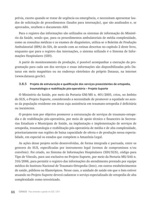 88 CONASS Para entender a gestão do SUS / 2011
prévia, exceto quando se tratar de urgência ou emergência, e necessitam apresentar lau-
dos de solicitação de procedimentos (laudos para internação), que são analisados e, se
aprovados, recebem o documento AIH.
Para o registro das informações são utilizados os sistemas de informação do Ministé-
rio da Saúde, sendo que, para os procedimentos ambulatoriais de média complexidade,
como as consultas médicas e os exames de diagnóstico, utiliza-se o Boletim de Produção
Ambulatorial (BPA) do SIA, de acordo com as rotinas descritas no capítulo 2 deste livro,
enquanto que para o registro das internações, o sistema utilizado é o Sistema de Infor-
mações Hospitalares (SIH).
A partir do monitoramento da produção, é possível acompanhar a execução da pro-
gramação para cada um dos serviços e essas informações são disponibilizadas pelo Da-
tasus em meio magnético ou no endereço eletrônico do próprio Datasus, na internet
(www.datasus.gov.br).
3.8.5 Projeto de estruturação e qualificação dos serviços preexistentes de ortopedia,
traumatologia e reabilitação pós-operatória – Projeto Suporte
O Ministério da Saúde, por meio da Portaria GM/MS n. 401/2005, criou, no âmbito
do SUS, o Projeto Suporte, considerando a necessidade de promover a equidade no aces-
so da população residente em áreas cuja assistência em traumato-ortopedia é deficitária
ou inexistente.
O projeto tem por objetivo promover a estruturação de serviços de traumato-ortope-
dia e de reabilitação pós-operatória, por meio de apoio técnico e financeiro às Secreta-
rias Estaduais e Municipais de Saúde, na implantação e implementação de serviços de
ortopedia, traumatologia e reabilitação pós-operatória de média e de alta complexidade,
prioritariamente nas regiões de baixa capacidade de oferta e de produção nessa especia-
lidade, em especial os estados que compõem a Amazônia legal.
As ações desse projeto serão desenvolvidas, de forma integrada e pactuada, entre os
gestores do SUS, especificadas por instrumento legal (termos de compromissos e/ou
convênio). Foi criado, no Sistema de Informações Hospitalares (SIH/SUS), código para
tipo de vínculo, para uso exclusivo no Projeto Suporte, por meio da Portaria MS/SAS n.
316/2006, para permitir o registro das informações do atendimento prestado por equipe
médica do Instituto Nacional de Traumato-Ortopedia (Into), em outros estabelecimentos
de saúde, públicos ou filantrópicos. Nesse caso, a unidade de saúde em que o Into estiver
atuando no Projeto Suporte deverá cadastrar o serviço especializado de ortopedia de alta
complexidade como terceirizado.
 