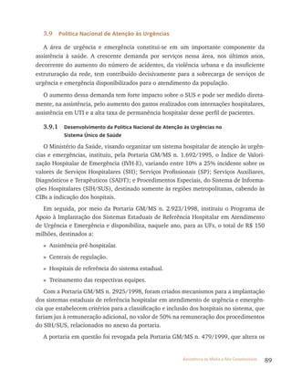 89Assistência de Média e Alta Complexidade
3.9 Política Nacional de Atenção às Urgências
A área de urgência e emergência constitui-se em um importante componente da
assistência à saúde. A crescente demanda por serviços nessa área, nos últimos anos,
decorrente do aumento do número de acidentes, da violência urbana e da insuficiente
estruturação da rede, tem contribuído decisivamente para a sobrecarga de serviços de
urgência e emergência disponibilizados para o atendimento da população.
O aumento dessa demanda tem forte impacto sobre o SUS e pode ser medido direta-
mente, na assistência, pelo aumento dos gastos realizados com internações hospitalares,
assistência em UtI e a alta taxa de permanência hospitalar desse perfil de pacientes.
3.9.1 Desenvolvimento da Política Nacional de Atenção às Urgências no
Sistema Único de Saúde
O Ministério da Saúde, visando organizar um sistema hospitalar de atenção às urgên-
cias e emergências, instituiu, pela Portaria GM/MS n. 1.692/1995, o índice de valori-
zação Hospitalar de Emergência (IvH-E), variando entre 10% a 25% incidente sobre os
valores de Serviços Hospitalares (SH); Serviços Profissionais (SP); Serviços Auxiliares,
Diagnósticos e terapêuticos (SADt); e Procedimentos Especiais, do Sistema de Informa-
ções Hospitalares (SIH/SUS), destinado somente às regiões metropolitanas, cabendo às
CIBs a indicação dos hospitais.
Em seguida, por meio da Portaria GM/MS n. 2.923/1998, instituiu o Programa de
Apoio à Implantação dos Sistemas Estaduais de referência Hospitalar em Atendimento
de Urgência e Emergência e disponibiliza, naquele ano, para as UFs, o total de r$ 150
milhões, destinados a:
» Assistência pré-hospitalar.
» Centrais de regulação.
» Hospitais de referência do sistema estadual.
» Treinamento das respectivas equipes.
Com a Portaria GM/MS n. 2925/1998, foram criados mecanismos para a implantação
dos sistemas estaduais de referência hospitalar em atendimento de urgência e emergên-
cia que estabelecem critérios para a classificação e inclusão dos hospitais no sistema, que
fariam jus à remuneração adicional, no valor de 50% na remuneração dos procedimentos
do SIH/SUS, relacionados no anexo da portaria.
A portaria em questão foi revogada pela Portaria GM/MS n. 479/1999, que altera os
 