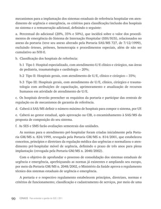 90 CONASS Para entender a gestão do SUS / 2011
mecanismos para a implantação dos sistemas estaduais de referência hospitalar em aten-
dimento de urgência e emergência, os critérios para classificação/inclusão dos hospitais
no sistema e a remuneração adicional, definindo o seguinte:
a. Percentual do adicional (20%, 35% e 50%), que incidirá sobre o valor dos procedi-
mentos de emergência do Sistema de Internação Hospitalar (SIH/SUS), relacionados no
anexo da portaria (teve seu anexo alterado pela Portaria SAS/MS 727, de 7/12/1999),
excluindo órteses, próteses, hemoterapia e procedimentos especiais, além de não ser
cumulativo ao IvH-E.
b. Classificação dos hospitais de referência:
b.1 tipo I: Hospital especializado, com atendimento U/E clínico e cirúrgico, nas áreas
de pediatria, traumatologia e cardiologia – 20%;
b.2 tipo II: Hospitais gerais, com atendimento de U/E, clínico e cirúrgico – 35%;
b.3 tipo III: Hospitais gerais, com atendimento de U/E, clínico, cirúrgico e trauma-
tologia com atribuições de capacitação, aprimoramento e atualização de recursos
humanos em atividade de atendimento de U/E.
c. Os hospitais deverão preencher os requisitos da portaria e participar das centrais de
regulação ou de mecanismos de garantia de referência.
d. Caberá à SAS/MS definir o número máximo de hospitais para compor o sistema, por UF.
e. Caberá ao gestor estadual, após aprovação na CIB, o encaminhamento à SAS/MS da
proposta de composição do seu sistema.
f. As SES e SMS farão avaliações semestrais das unidades.
As normas para o atendimento pré-hospitalar foram criadas inicialmente pela Porta-
ria GM/MS n. 824/1999, revogada pela Portaria GM/MS n. 814/2001, que estabeleceu
conceitos, princípios e diretrizes da regulação médica das urgências e normalizou o aten-
dimento pré-hospitalar móvel de urgência, definindo o prazo de três anos para plena
implantação (revogada pela Portaria GM/MS n. 2048/2002).
Com o objetivo de aprofundar o processo de consolidação dos sistemas estaduais de
urgência e emergência, aperfeiçoando as normas já existentes e ampliando seu escopo,
por meio da Portaria GM/MS n. 2048/2002, o Ministério da Saúde aprova o regulamento
técnico dos sistemas estaduais de urgência e emergência.
A portaria e o respectivo regulamento estabelecem princípios, diretrizes, normas e
critérios de funcionamento; classificação e cadastramento de serviços, por meio de uma
 