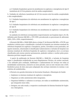 92 CONASS Para entender a gestão do SUS / 2011
a.2 Unidades hospitalares gerais de atendimento às urgências e emergências de tipo II
(assistência de U/E do primeiro nível da média complexidade).
b. Unidades de referência (assistência de U/E do terceiro nível da média complexidade
e alta complexidade):
b.1 Unidades hospitalares de referência em atendimento às urgências e emergências
de tipo I.
b.2 Unidades hospitalares de referência em atendimento às urgências e emergências
de tipo II.
b.3 Unidades hospitalares de referência em atendimento às urgências e emergências
de tipo III.
As unidades de referência correspondem respectivamente aos hospitais tipos I, II e III,
definidos pela Portaria GM/MS n. 479/1999, prevalecendo os percentuais de adicionais
(20%, 35% e 50%, respectivamente).
A Portaria GM/MS n. 2048/2002 altera o Artigo 2º da Portaria GM/MS n. 479/99, que
estabelece critérios para a classificação e inclusão de hospitais nos sistemas estaduais de
referência hospitalar de urgência e emergência, porém, convalida os atos praticados, até
aquele momento, relacionados à classificação/cadastramento e inclusão de hospitais nos
sistemas estaduais de referência hospitalar de urgência e emergência, isto é, os serviços
classificados pela norma anterior permanecem, podendo realizar e receber pelos proce-
dimentos previstos naquela norma.
A partir da publicação da Portaria GM/MS n. 2048/02, a inclusão de hospitais
segue a classificação estabelecida no novo regulamento técnico, de caráter nacional,
a ser utilizado para avaliação, habilitação e cadastramento de serviços em todas as
modalidades assistenciais, extensivo ao setor privado, com ou sem vínculo com o SUS.
Estabelece prazo de dois anos para adaptação dos serviços existentes às normas e aos
critérios ali estabelecidos.
A Portaria em questão determina às Secretarias Estaduais e Municipais de Saúde:
» Implantar os sistemas estaduais de urgência e emergência.
» Organizar as redes assistenciais deles integrantes.
» Organizar/habilitar e cadastrar os serviços, em todas as modalidades assistenciais,
que integrarão essas redes.
» Designar, em cada estado, o respectivo coordenador do Sistema Estadual de Urgên-
cia e Emergência.
 