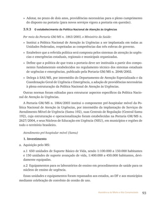 93Assistência de Média e Alta Complexidade
» Adotar, no prazo de dois anos, providências necessárias para o pleno cumprimento
do disposto na portaria (para novos serviços vigora a portaria em questão).
3.9.3 O estabelecimento da Política Nacional de Atenção às Urgências
Por meio da Portaria GM/MS n. 1863/2003, o Ministério da Saúde:
» Institui a Política Nacional de Atenção às Urgências a ser implantada em todas as
Unidades Federadas, respeitadas as competências das três esferas de governo.
» Estabelece que a referida política será composta pelos sistemas de atenção às urgên-
cias e emergências estaduais, regionais e municipais organizadas.
» Define que a política de que trata a portaria deve ser instituída a partir dos compo-
nentes fundamentais estabelecidos no regulamento técnico dos sistemas estaduais
de urgências e emergências, publicado pela Portaria GM/MS n. 2048/2002.
» Delega à SAS/MS, por intermédio do Departamento de Atenção Especializada e da
Coordenação Geral de Urgência e Emergência, a adoção de providências necessárias
à plena estruturação da Política Nacional de Atenção às Urgências.
Outras normas foram editadas para estruturar aspectos específicos da Política Nacio-
nal de Atenção às Urgências.
A Portaria GM/MS n. 1864/2003 institui o componente pré-hospitalar móvel da Po-
lítica Nacional de Atenção às Urgências, por intermédio da implantação de Serviços de
Atendimento Móvel de Urgência (Samu 192), suas Centrais de regulação (Central Samu
192), cuja estruturação e operacionalização foram estabelecidas na Portaria GM/MS n.
2627/2004, e seus Núcleos de Educação em Urgência (NEU), em municípios e regiões de
todo o território brasileiro.
Atendimento pré-hospitalar móvel (Samu)
1. Investimento
a. Aquisição pelo MS:
a.1 650 unidades de Suporte Básico de vida, sendo 1:100.000 a 150.000 habitantes
e 150 unidades de suporte avançado de vida, 1:400.000 a 450.000 habitantes, devi-
damente equipadas.
a.2 Equipamentos para os laboratórios de ensino em procedimentos de saúde para os
núcleos de ensino de urgência.
Essas unidades e equipamentos foram repassados aos estados, ao DF e aos municípios
mediante celebração de convênio de cessão de uso.
 
