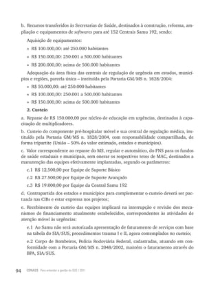 94 CONASS Para entender a gestão do SUS / 2011
b. recursos transferidos às Secretarias de Saúde, destinados à construção, reforma, am-
pliação e equipamentos de softwares para até 152 Centrais Samu 192, sendo:
Aquisição de equipamentos:
» r$ 100.000,00: até 250.000 habitantes
» r$ 150.000,00: 250.001 a 500.000 habitantes
» r$ 200.000,00: acima de 500.000 habitantes
Adequação da área física das centrais de regulação de urgência em estados, municí-
pios e regiões, parcela única – instituída pela Portaria GM/MS n. 1828/2004:
» r$ 50.000,00: até 250.000 habitantes
» r$ 100.000,00: 250.001 a 500.000 habitantes
» r$ 150.000,00: acima de 500.000 habitantes
2. Custeio
a. repasse de r$ 150.000,00 por núcleo de educação em urgências, destinados à capa-
citação de multiplicadores.
b. Custeio do componente pré-hospitalar móvel e sua central de regulação médica, ins-
tituído pela Portaria GM/MS n. 1828/2004, com responsabilidade compartilhada, de
forma tripartite (União – 50% do valor estimado, estados e municípios).
c. valor correspondente ao repasse do MS, regular e automático, do FNS para os fundos
de saúde estaduais e municipais, sem onerar os respectivos tetos de MAC, destinados a
manutenção das equipes efetivamente implantadas, segundo os parâmetros:
c.1 r$ 12.500,00 por Equipe de Suporte Básico
c.2 r$ 27.500,00 por Equipe de Suporte Avançado
c.3 r$ 19.000,00 por Equipe da Central Samu 192
d. Contrapartida dos estados e municípios para complementar o custeio deverá ser pac-
tuada nas CIBs e estar expressa nos projetos;
e. recebimento do custeio das equipes implicará na interrupção e revisão dos meca-
nismos de financiamento atualmente estabelecidos, correspondentes às atividades de
atenção móvel às urgências:
e.1 Ao Samu não será autorizada apresentação de faturamento de serviços com base
na tabela do SIA/SUS, procedimentos trauma I e II, agora contemplados no custeio;
e.2 Corpo de Bombeiros, Polícia rodoviária Federal, cadastradas, atuando em con-
formidade com a Portaria GM/MS n. 2048/2002, mantém o faturamento através do
BPA, SIA/SUS.
 