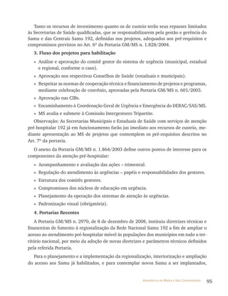 95Assistência de Média e Alta Complexidade
Tanto os recursos de investimento quanto os de custeio terão seus repasses limitados
às Secretarias de Saúde qualificadas, que se responsabilizarem pela gestão e gerência do
Samu e das Centrais Samu 192, definidas nos projetos, adequados aos pré-requisitos e
compromissos previstos no Art. 6º da Portaria GM/MS n. 1.828/2004.
3. Fluxo dos projetos para habilitação
» Análise e aprovação do comitê gestor do sistema de urgência (municipal, estadual
e regional, conforme o caso).
» Aprovação nos respectivos Conselhos de Saúde (estaduais e municipais).
» respeitar as normas de cooperação técnica e financiamento de projetos e programas,
mediante celebração de convênio, aprovadas pela Portaria GM/MS n. 601/2003.
» Aprovação nas CIBs.
» Encaminhamento à Coordenação Geral de Urgência e Emergência do DErAC/SAS/MS.
» MS avalia e submete à Comissão Intergestores tripartite.
Observação: As Secretarias Municipais e Estaduais de Saúde com serviços de atenção
pré-hospitalar 192 já em funcionamento farão jus imediato aos recursos de custeio, me-
diante apresentação ao MS de projetos que contemplem os pré-requisitos descritos no
Art. 7º da portaria.
O anexo da Portaria GM/MS n. 1.864/2003 define outros pontos de interesse para os
componentes da atenção pré-hospitalar:
» Acompanhamento e avaliação das ações – trimestral.
» regulação do atendimento às urgências – papéis e responsabilidades dos gestores.
» Estrutura dos comitês gestores.
» Compromissos dos núcleos de educação em urgência.
» Planejamento da operação dos sistemas de atenção às urgências.
» Padronização visual (obrigatória).
4. Portarias Recentes
A Portaria GM/MS n. 2970, de 8 de dezembro de 2008, instituiu diretrizes técnicas e
financeiras de fomento à regionalização da rede Nacional Samu 192 a fim de ampliar o
acesso ao atendimento pré-hospitalar móvel às populações dos municípios em todo o ter-
ritório nacional, por meio da adoção de novas diretrizes e parâmetros técnicos definidos
pela referida Portaria.
Para o planejamento e a implementação da regionalização, interiorização e ampliação
do acesso aos Samu já habilitados, e para contemplar novos Samu a ser implantados,
 