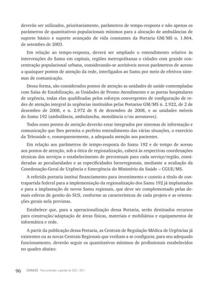 96 CONASS Para entender a gestão do SUS / 2011
deverão ser utilizados, prioritariamente, parâmetros de tempo-resposta e não apenas os
parâmetros de quantitativos populacionais mínimos para a alocação de ambulâncias de
suporte básico e suporte avançado de vida constantes da Portaria GM/MS n. 1.864,
de setembro de 2003.
Em relação ao tempo-resposta, deverá ser ampliado o entendimento relativo às
intervenções do Samu em capitais, regiões metropolitanas e cidades com grande con-
centração populacional urbana, considerando-se aceitáveis novos parâmetros de acesso
a quaisquer pontos de atenção da rede, interligados ao Samu por meio de efetivos siste-
mas de comunicação.
Dessa forma, são considerados pontos de atenção as unidades de saúde contempladas
com Salas de Estabilização, as Unidades de Pronto Atendimento e as portas hospitalares
de urgência, todas elas qualificadas pelos esforços convergentes de configuração de re-
des de atenção integral às urgências instituídos pelas Portarias GM/MS n. 2.922, de 2 de
dezembro de 2008, e n. 2.972 de 8 de dezembro de 2008, e as unidades móveis
do Samu 192 (ambulância, ambulancha, motolância e/ou aeronaves).
Todos esses pontos de atenção deverão estar integrados por sistemas de informação e
comunicação que lhes permita o perfeito entendimento das várias situações, o exercício
da Telesaúde e, consequentemente, a adequada atenção aos pacientes.
Em relação aos parâmetros de tempo-resposta do Samu 192 e de tempo de acesso
aos pontos de atenção, sob a ótica de regionalização, caberá às respectivas coordenações
técnicas dos serviços o estabelecimento de percentuais para cada serviço/região, consi-
deradas as peculiaridades e as especificidades locorregionais, mediante a avaliação da
Coordenação-Geral de Urgência e Emergência do Ministério da Saúde – CGUE/MS.
A referida portaria institui financiamento para investimento e custeio a título de con-
trapartida federal para a implementação da regionalização dos Samu 192 já implantados
e para a implantação de novos Samu regionais, que deve ser complementado pelas de-
mais esferas de gestão do SUS, conforme as características de cada projeto e as orienta-
ções gerais nela previstas.
Estabelece que, para a operacionalização dessa Portaria, serão destinados recursos
para construção/adaptação de áreas físicas, materiais e mobiliários e equipamentos de
informática e rede.
A partir da publicação dessa Portaria, as Centrais de regulação Médica de Urgências já
existentes ou as novas Centrais regionais que venham a se configurar, para seu adequado
funcionamento, deverão seguir os quantitativos mínimos de profissionais estabelecidos
no quadro abaixo:
 