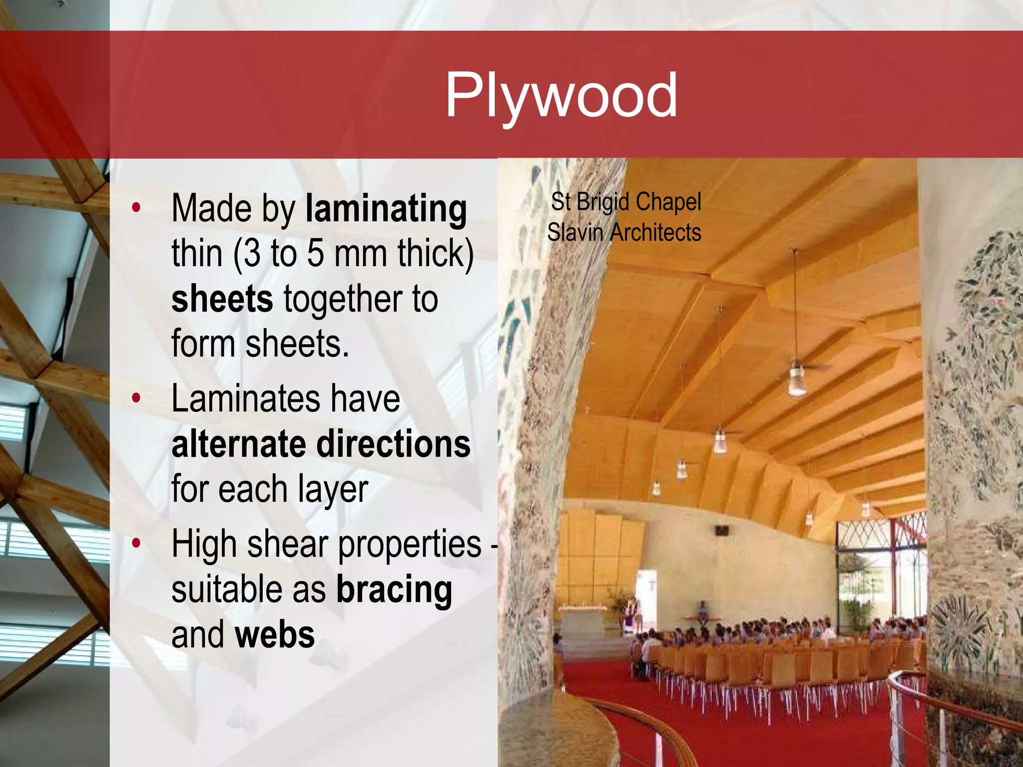 Plywood Made by  laminating  thin (3 to 5 mm thick)  sheets  together to form sheets.  Laminates have  alternate directions  for each layer High shear properties – suitable as  bracing  and  webs St Brigid Chapel Slavin Architects 