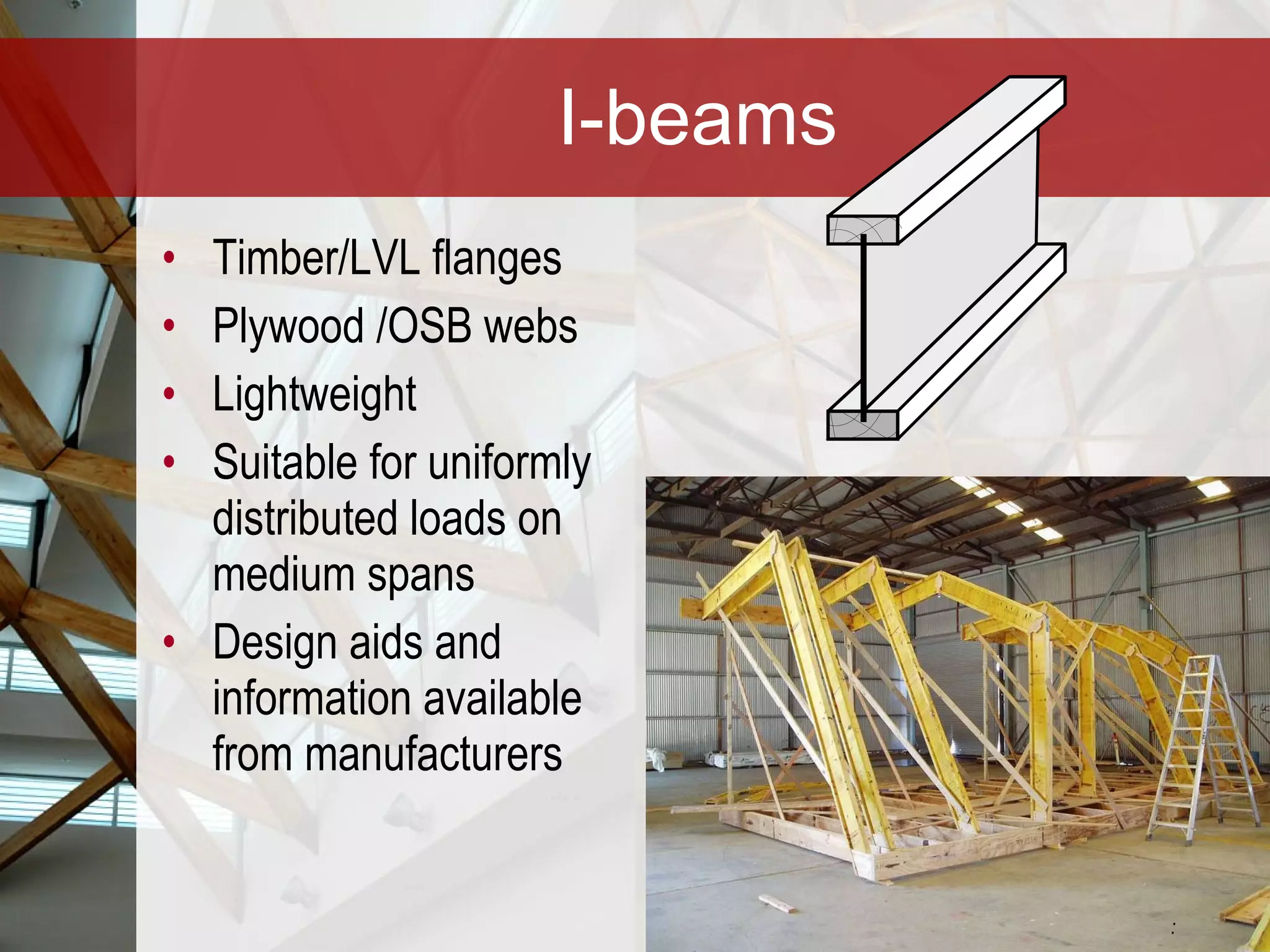 I-beams Timber/LVL flanges Plywood /OSB webs Lightweight Suitable for uniformly distributed loads on medium spans Design aids and information available from manufacturers :  