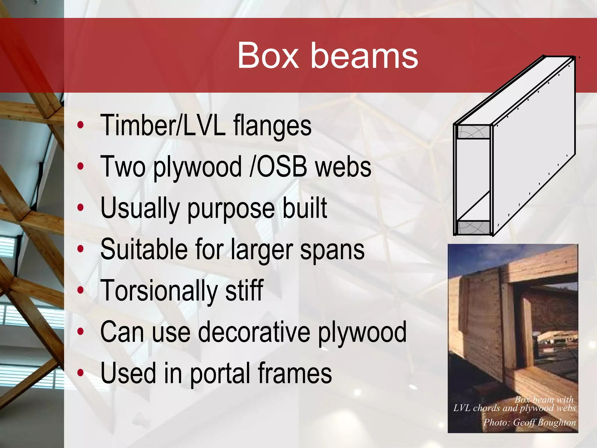 Box beams Timber/LVL flanges Two plywood /OSB webs Usually purpose built Suitable for larger spans Torsionally stiff Can use decorative plywood Used in portal frames Box beam with  LVL chords and plywood webs Photo: Geoff Boughton 