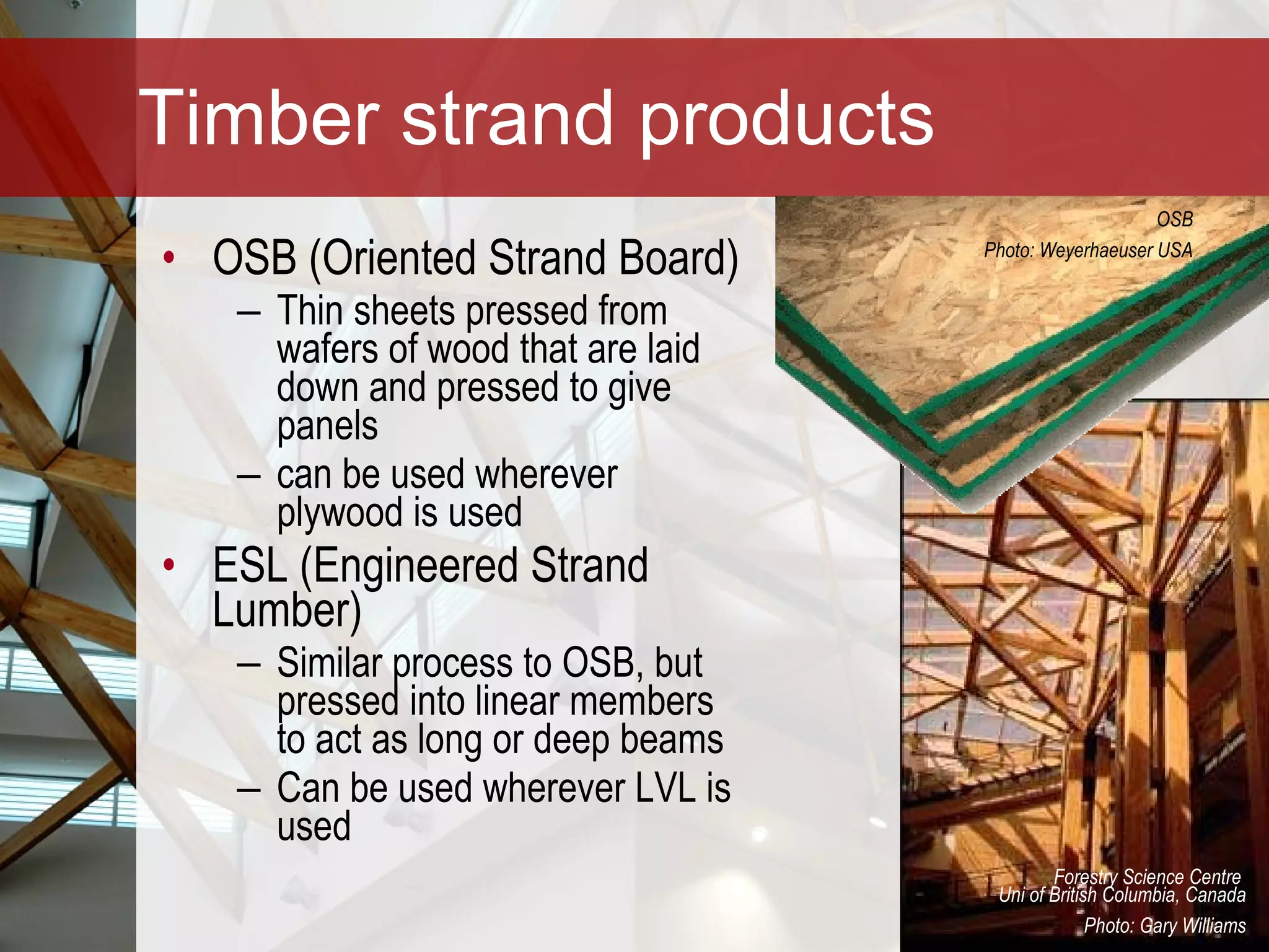 Timber strand products OSB (Oriented Strand Board)  Thin sheets pressed from wafers of wood that are laid down and pressed to give panels  can be used wherever plywood is used ESL (Engineered Strand Lumber)  Similar process to OSB, but pressed into linear members to act as long or deep beams  Can be used wherever LVL is used Forestry Science Centre  Uni of British Columbia, Canada Photo: Gary Williams OSB Photo: Weyerhaeuser USA 