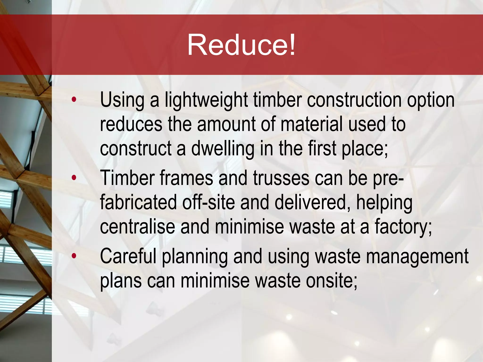 Reduce! Using a lightweight timber construction option reduces the amount of material used to construct a dwelling in the first place; Timber frames and trusses can be pre-fabricated off-site and delivered, helping centralise and minimise waste at a factory; Careful planning and using waste management plans can minimise waste onsite; 
