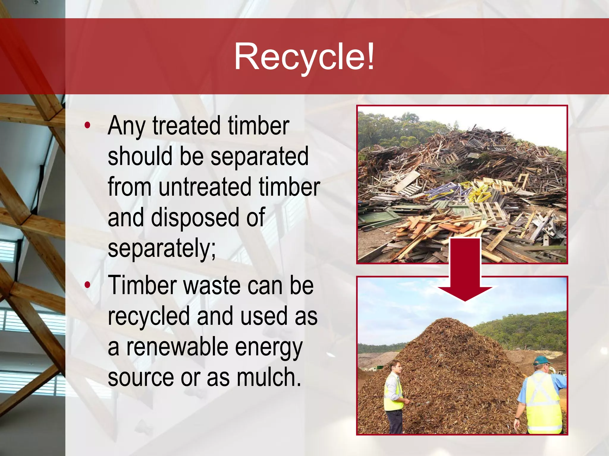 Recycle! Any treated timber should be separated from untreated timber and disposed of separately; Timber waste can be recycled and used as a renewable energy source or as mulch.  