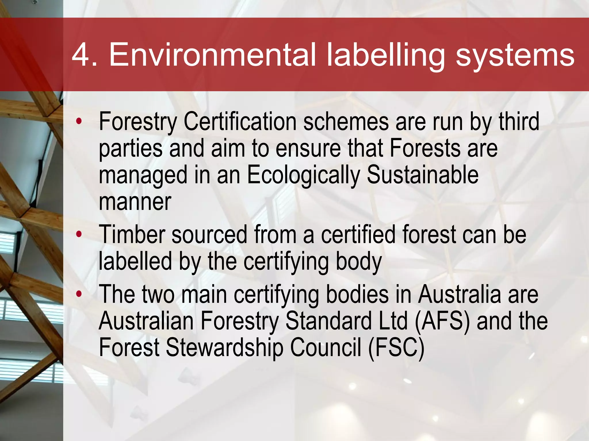 4. Environmental labelling systems Forestry Certification schemes are run by third parties and aim to ensure that Forests are managed in an Ecologically Sustainable manner Timber sourced from a certified forest can be labelled by the certifying body The two main certifying bodies in Australia are Australian Forestry Standard Ltd (AFS) and the Forest Stewardship Council (FSC) 