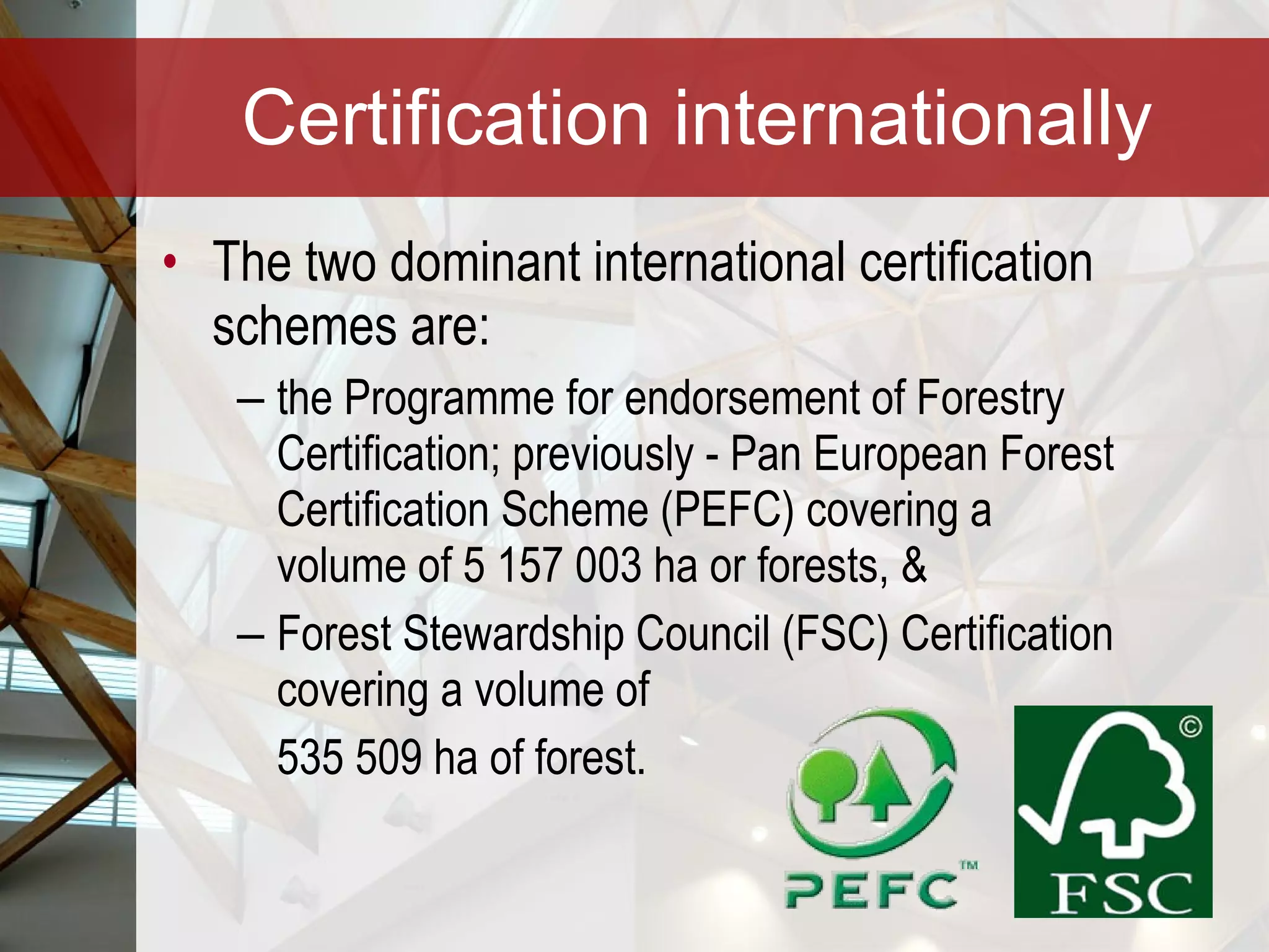 Certification internationally The two dominant international certification schemes are: the Programme for endorsement of Forestry Certification; previously - Pan European Forest Certification Scheme (PEFC) covering a volume of 5 157 003 ha or forests, &  Forest Stewardship Council (FSC) Certification covering a volume of  535 509 ha of forest. 