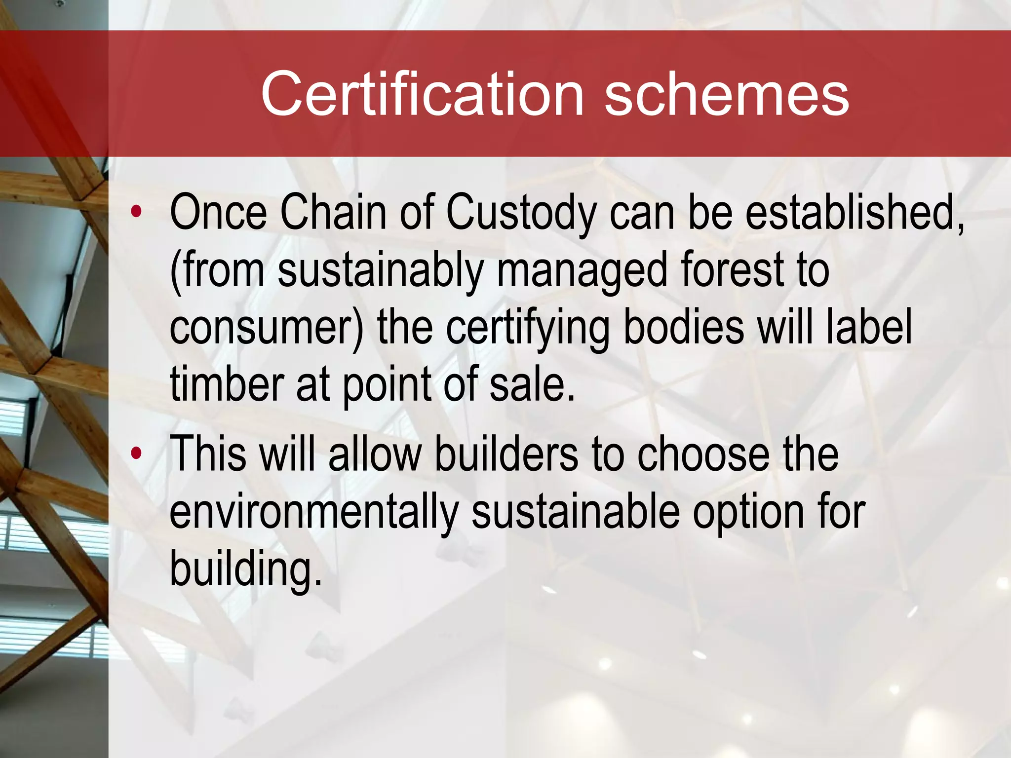 Certification schemes Once Chain of Custody can be established, (from sustainably managed forest to consumer) the certifying bodies will label timber at point of sale. This will allow builders to choose the environmentally sustainable option for building.  