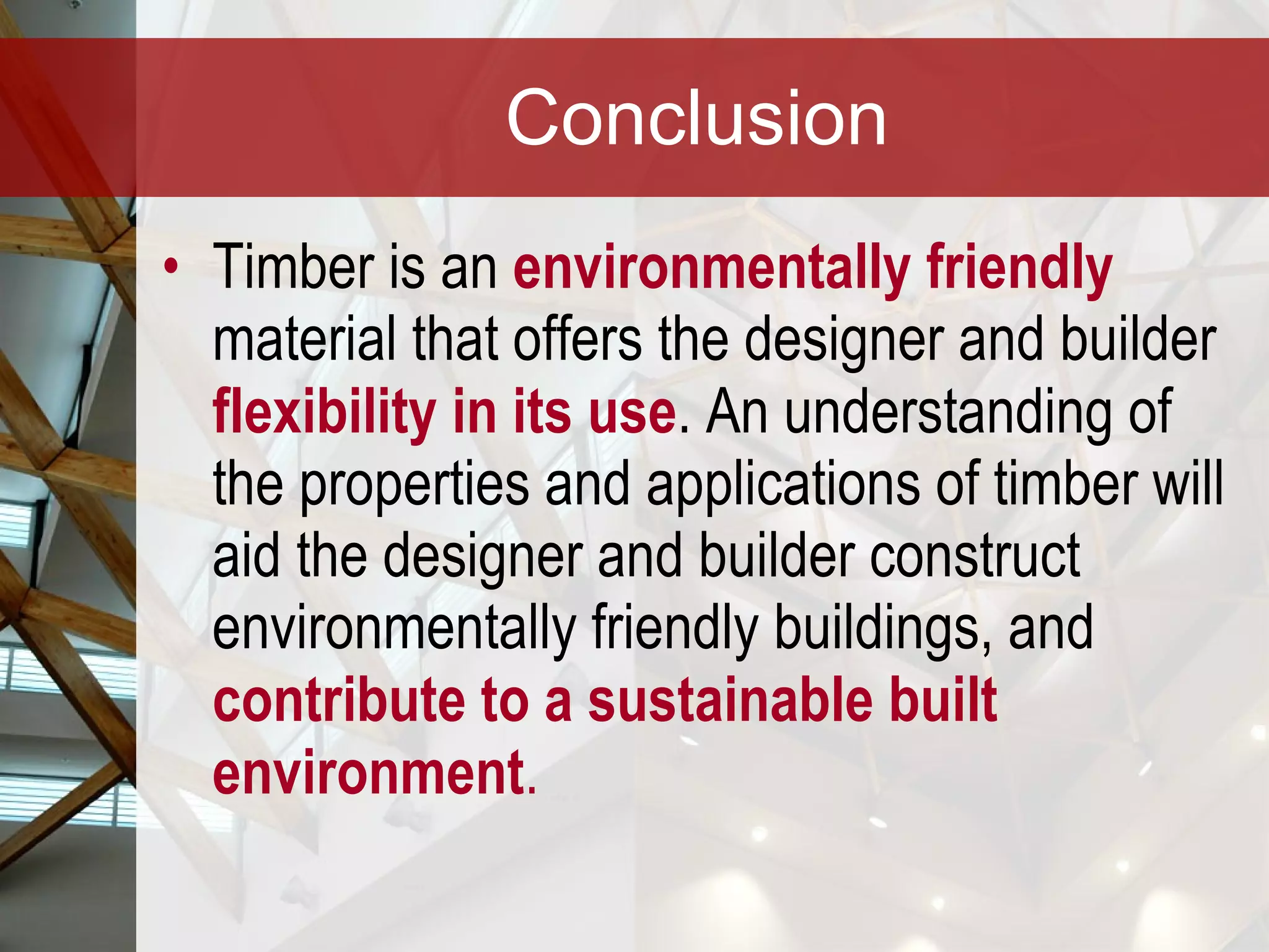 Conclusion Timber is an  environmentally friendly  material that offers the designer and builder  flexibility in its use . An understanding of the properties and applications of timber will aid the designer and builder construct environmentally friendly buildings, and  contribute to a sustainable built environment .   