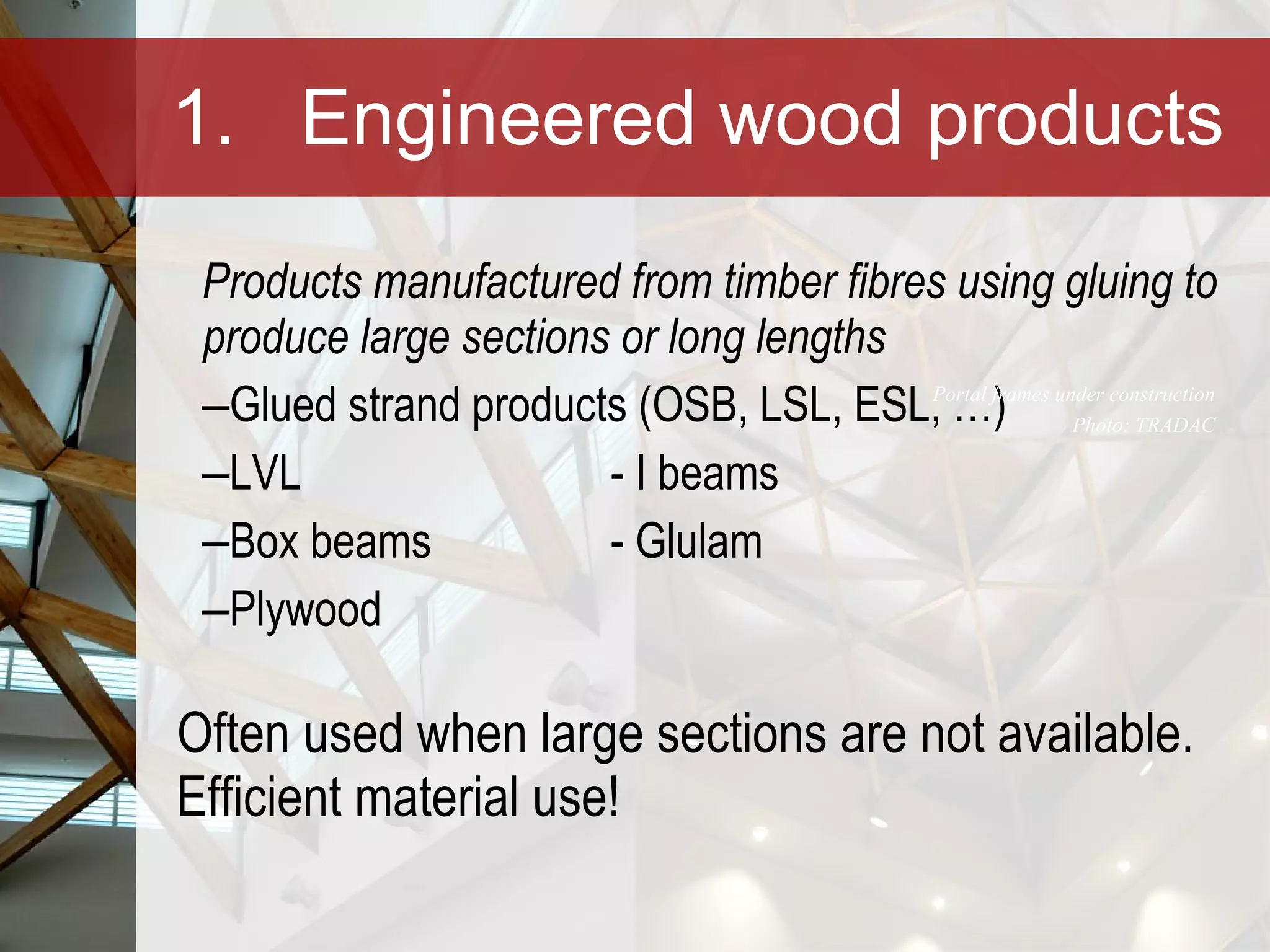 1. Engineered wood products Products manufactured from timber fibres using gluing to produce large sections or long lengths Glued strand products (OSB, LSL, ESL, …)  LVL  - I beams Box beams - Glulam Plywood Often used when large sections are not available. Efficient material use! Portal frames under construction Photo: TRADAC 