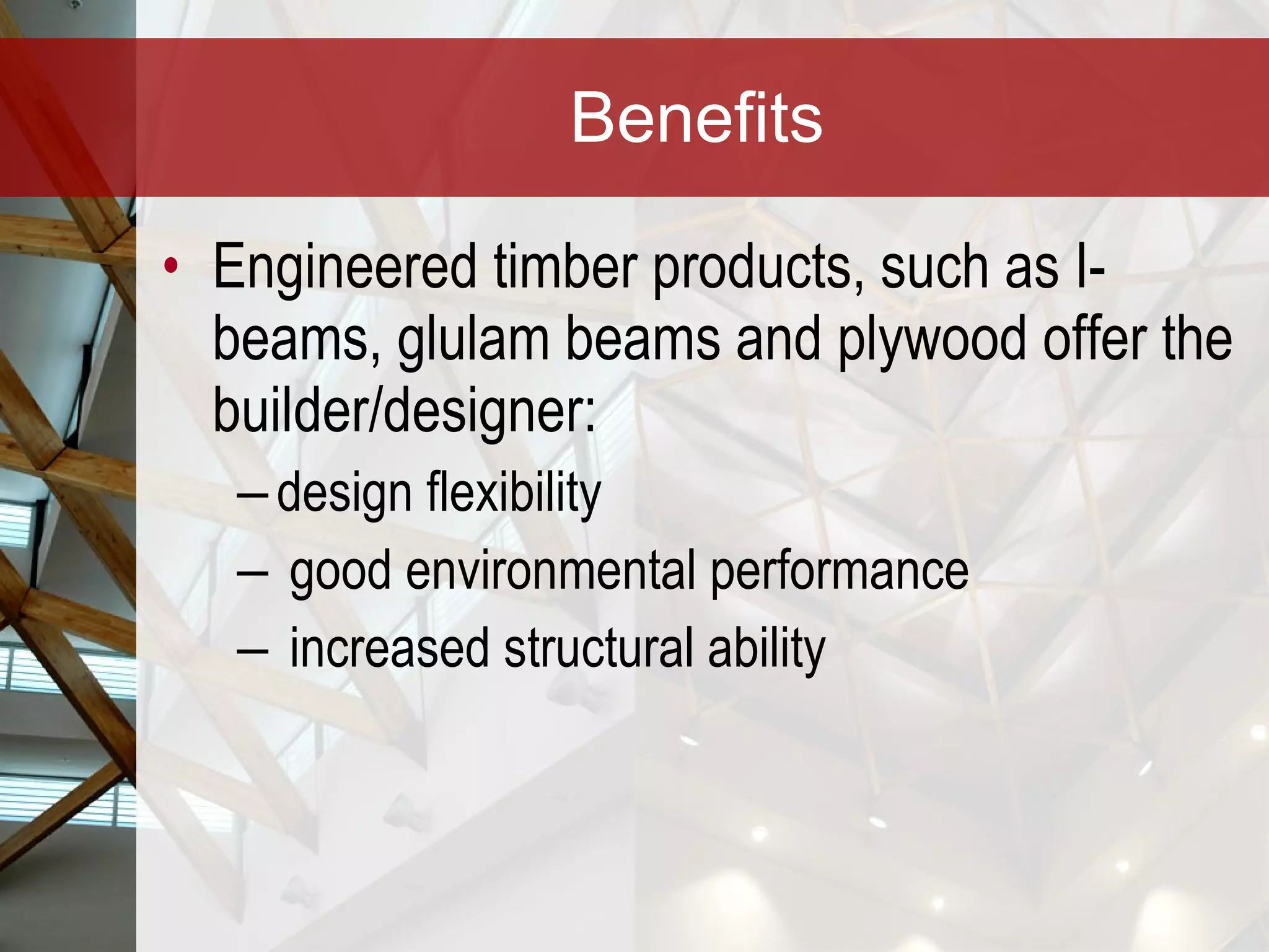 Benefits Engineered timber products, such as I-beams, glulam beams and plywood offer the builder/designer: design flexibility good environmental performance increased structural ability 