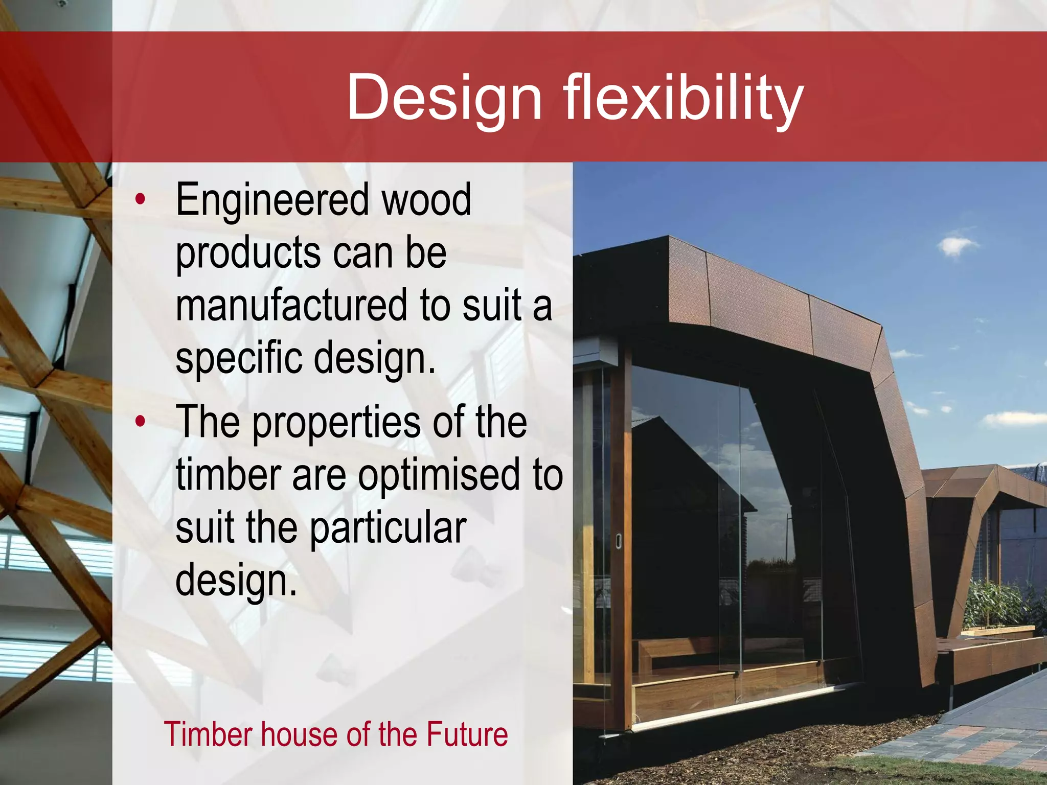 Design flexibility Engineered wood products can be manufactured to suit a specific design. The properties of the timber are optimised to suit the particular design.  Timber house of the Future 