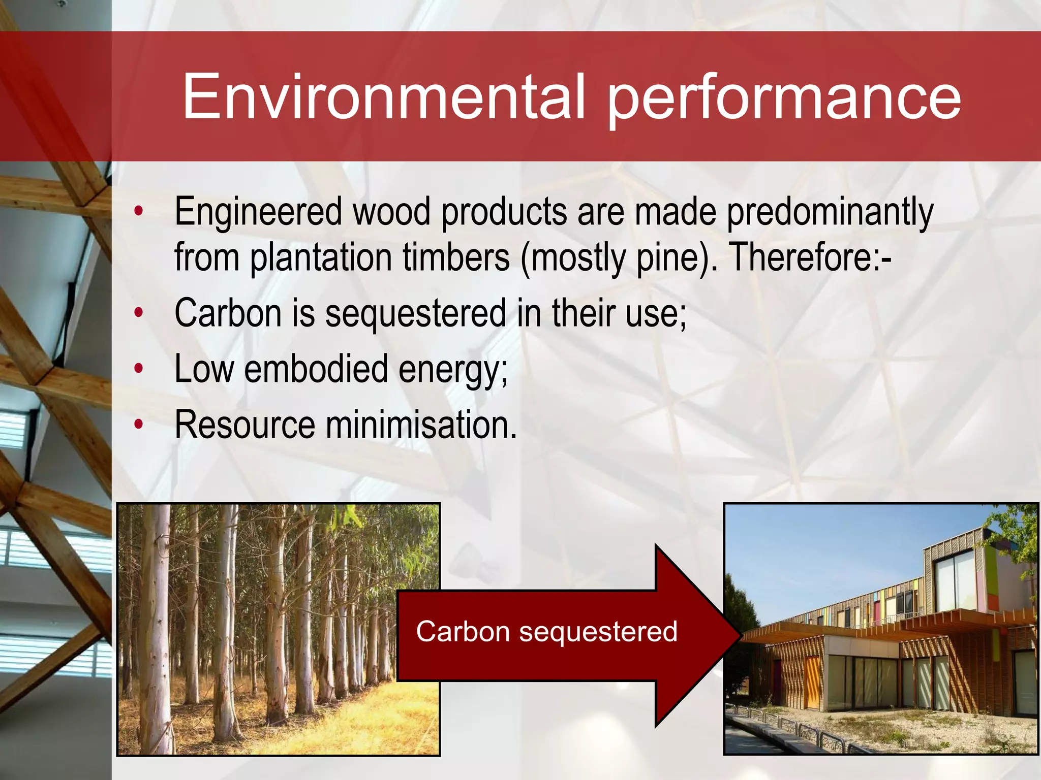 Environmental performance Engineered wood products are made predominantly from plantation timbers (mostly pine). Therefore:-  Carbon is sequestered in their use; Low embodied energy; Resource minimisation. Carbon sequestered 