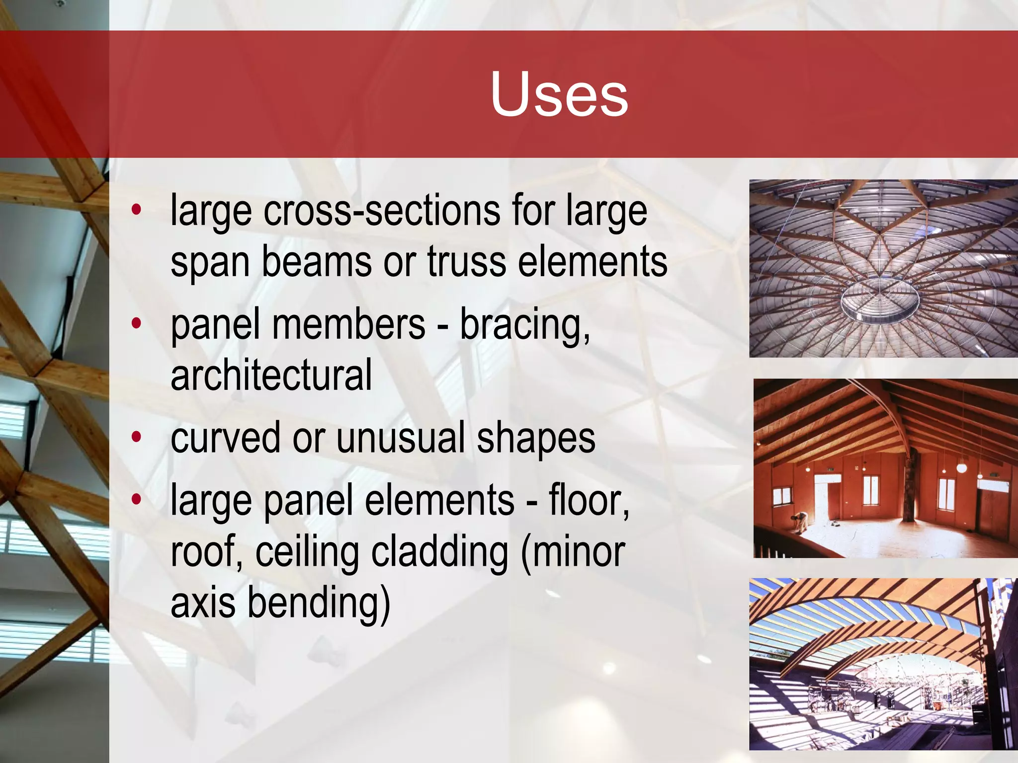 Uses large cross-sections for large span beams or truss elements panel members - bracing, architectural curved or unusual shapes  large panel elements - floor, roof, ceiling cladding (minor axis bending) 