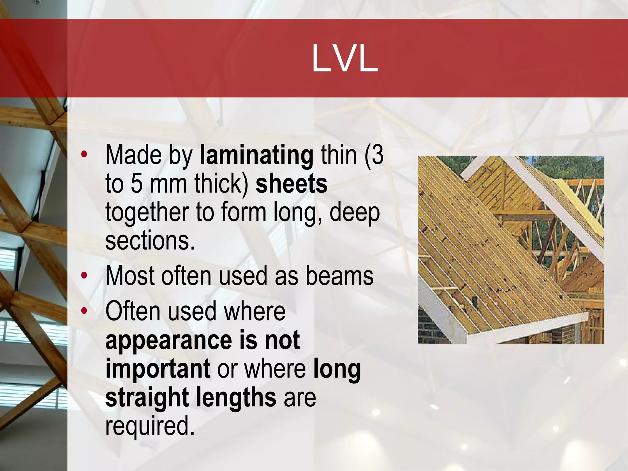 LVL Made by  laminating  thin (3 to 5 mm thick)  sheets  together to form long, deep sections.  Most often used as beams Often used where  appearance is not important  or where  long straight lengths  are required. 
