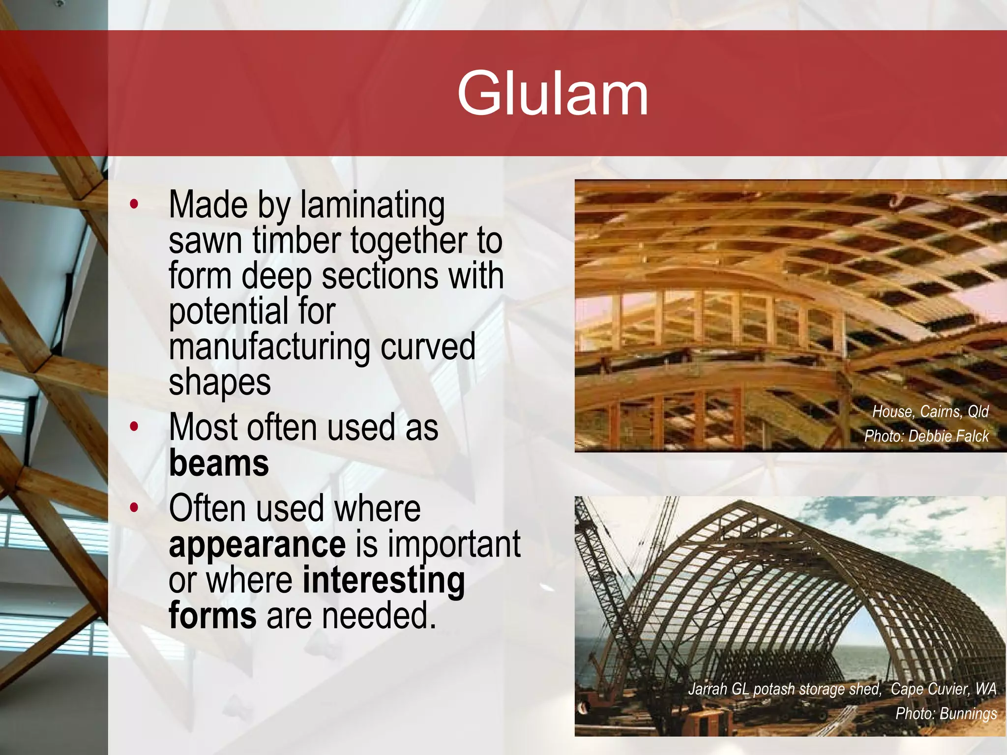 Glulam Made by laminating sawn timber together to form deep sections with potential for manufacturing curved shapes Most often used as  beams Often used where  appearance  is important   or where  interesting forms  are needed. House, Cairns, Qld Photo: Debbie Falck Jarrah GL potash storage shed,  Cape Cuvier, WA Photo: Bunnings 