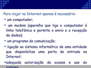 Para viajar na Internet apenas é necessário: um computador; um modem (aparelho que liga o computador à linha telefónica e permite o envio e a recepção de dados);  um programa de comunicação; ligação ao sistema informático de uma entidade que disponibilize uma porta de entrada na Internet; adequada autorização de acesso e uso do sistema. 