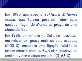Em 1995 apareceu o  software Internet Phone,  que tornou possível falar para qualquer lugar do Mundo ao preço de uma chamada local.  Em 1996, um minuto na Internet custava, em média, um pouco mais de seis escudos (0,03 €), enquanto uma ligação telefónica de um minuto para os EUA ultrapassava os cento e vinte e cinco escudos (0, 63 €).  