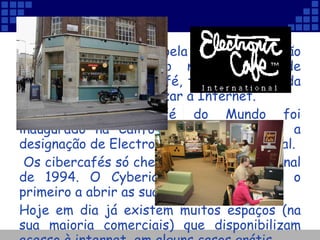Quem deseja viajar pela Internet e não possui o equipamento necessário, pode dirigir-se a um Cibercafé, tomar uma bebida e simultaneamente utilizar a Internet.  O primeiro cibercafé do Mundo foi inaugurado na Califórnia, em 1984, sob a designação de Electronic Café International. Os cibercafés só chegaram à Europa no final de 1994. O Cyberia, em Londres, foi o primeiro a abrir as suas portas. Hoje em dia já existem muitos espaços (na sua maioria comerciais) que disponibilizam acesso à internet, em alguns casos grátis. 