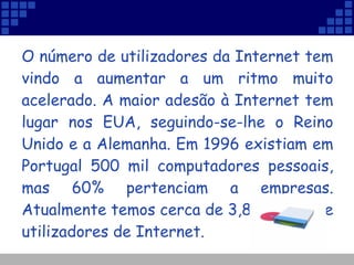 O número de utilizadores da Internet tem vindo a aumentar a um ritmo muito acelerado. A maior adesão à Internet tem lugar nos EUA, seguindo-se-lhe o Reino Unido e a Alemanha. Em 1996 existiam em Portugal 500 mil computadores pessoais, mas 60% pertenciam a empresas. Atualmente temos cerca de 3,8 milhões de utilizadores de Internet.   