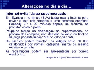 Alterações no dia a dia… Internet evita ida ao supermercado Em Evanston, no Illinois (EUA) basta usar a internet para enviar a lista das compras a uma empresa chamada Peabody LP e 90 minutos depois, no máximo, os produtos estão à porta. Poupa-se tempo na deslocação ao supermercado, na procura das compras, nas filas das caixas e no final só se paga por este serviço 5% do valor da conta. Os clientes podem escolher os artigos entre 20 000 catalogados por nomes, categoria, marca ou mesmo receita de cozinha. As reclamações podem ser apresentadas por correio electrónico. Adaptado de  Capital, 3 de Setembro de 1996 