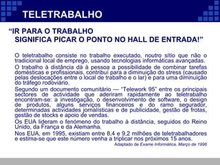 TELETRABALHO “ IR PARA O TRABALHO  SIGNIFICA PICAR O PONTO NO HALL DE ENTRADA!” O teletrabalho consiste no trabalho executado, noutro sítio que não o tradicional local de emprego, usando tecnologias informáticas avançadas.  O trabalho à distância dá à pessoa a possibilidade de combinar tarefas domésticas e profissionais, contribuí para a diminuição do stress (causado pelas deslocações entre o local de trabalho e o lar) e para uma diminuição do tráfego rodoviário. Segundo um documento comunitário — “Telework 95” entre os principais sectores de actividade que aderiram rapidamente ao teletrabalho encontram-se: a investigação, o desenvolvimento de software, o design de produtos, alguns serviços financeiros e do ramo segurador, determinadas actividades jornalísticas e de publicidade, gestão de frotas, gestão de stocks e apoio de vendas. Os EUA lideram o fenómeno do trabalho à distância, seguidos do Reino Unido, da França e da Alemanha. Nos EUA, em 1995, existiam entre 8,4 e 9,2 milhões de teletrabalhadores e estima-se que este número venha a triplicar nos próximos 15 anos. Adaptado de  Exame Informática, Março de 1996 