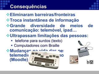 Consequências  Eliminaram barreiras/fronteiras Troca instantânea de informação Grande diversidade de meios de comunicação: telemóvel, ipad…  Ultrapassam limitações das pessoas: telefone para surdos (texto) Computadores com Braille Mudanças na vida das pessoas: telemedicina, teletrabalho, telescola (Moodle) 