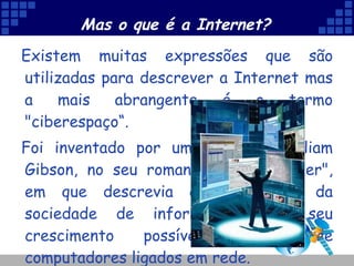 Mas o que é a Internet? Existem muitas expressões que são utilizadas para descrever a Internet mas a mais abrangente é o termo "ciberespaço“.  Foi inventado por um escritor, William Gibson, no seu romance "Neuromancer", em que descrevia a importância da sociedade de informação e o seu crescimento possível através de computadores ligados em rede.  