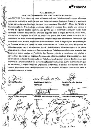 Milhomem Borges
I---J.
e
Vasconcelos da Silva
8
qii
à»Correios
4a ATA DE REUNIÃO
DO ACORDO COLETIVO DE TRABALHO 2016/2017
pela FENTECT. Sobre o banco de horas, a Representação dos Trabalhadores afirmou que a Empresa
está sendo contraditória ao afirmar que quer fechar um Acordo Coletivo de Trabalho e, ao mesmo
tempo, apresenta uma cláusula de banco de horas. Acerca da Cláusula 71 - Multas de Trânsito, a
Representação dos Trabalhadoras considerou inadmissível a retirada desse direito, uma vez que o
trânsito de algumas cidades brasileiras não permite que os motorizados consigam exercer suas
atividades e atender aos prazos da Empresa, seguindo todas as regras de trânsito. Dessa forma,
solicitou que a Empresa arque' com os custos e os pontos das multas. Sobre a Cláusula 77 -
Indenização por morte ou invalid4z permanente a Representação dos Trabalhadores solicitou que seja
considerado como acidente de prcurso ir, intinere também. Sobre as negociações, a Representação
da Empresa afirmou que, apesr de haver discordâncias, os Correios têm procurado pontuar as
ètpusulas cruciais para o fechamento do Acordo, levando para as instâncias superiores os pontos
dais relevantes. Sobre o assunto, a Representação dos Trabalhadores solicitou que as pautas das
Federações sejam levadas ao Presidente dos Correios, exigindo a manutenção dos direitos e
apresentação de avanço nas propostas. Na sequência, a Representação da Empresa esclareceu que
os valores das pautas da Represntação dos Trabalhadores ultrapassam a receita dos Correios, o que
impede que a Empresa aceite toas as reivindicações dos trabalhadores. Quanto às Cláusulas em que
há discordância, a Representação da Empresa se comprometeu a reavaliar as Cláusulas: Multa de
Trânsito, Registro de Ponto e Responsabilidade Civil em Acidentes de Trânsito. Nada mais a tratar, a
reunião foi encerrada às 19h00.
Heloisa Marcolino José Rivaldo da Silva
ECT FENTECT
~ÃRonaldo Ferreira Martins
FINDECT
 