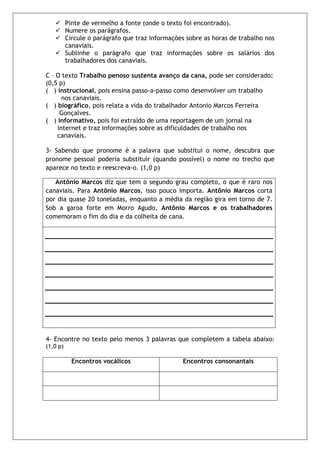 Pinte de vermelho a fonte (onde o texto foi encontrado).
          Numere os parágrafos.
          Circule o parágrafo que traz informações sobre as horas de trabalho nos
          canaviais.
          Sublinhe o parágrafo que traz informações sobre os salários dos
          trabalhadores dos canaviais.

C – O texto Trabalho penoso sustenta avanço da cana, pode ser considerado:
(0,5 p)
( ) instrucional, pois ensina passo-a-passo como desenvolver um trabalho
      nos canaviais.
( ) biográfico, pois relata a vida do trabalhador Antonio Marcos Ferreira
     Gonçalves.
( ) informativo, pois foi extraído de uma reportagem de um jornal na
    internet e traz informações sobre as dificuldades de trabalho nos
    canaviais.

3- Sabendo que pronome é a palavra que substitui o nome, descubra que
pronome pessoal poderia substituir (quando possível) o nome no trecho que
aparece no texto e reescreva-o. (1,0 p)

   Antônio Marcos diz que tem o segundo grau completo, o que é raro nos
canaviais. Para Antônio Marcos, isso pouco importa. Antônio Marcos corta
por dia quase 20 toneladas, enquanto a média da região gira em torno de 7.
Sob a garoa forte em Morro Agudo, Antônio Marcos e os trabalhadores
comemoram o fim do dia e da colheita de cana.




4- Encontre no texto pelo menos 3 palavras que completem a tabela abaixo:
(1,0 p)

            Encontros vocálicos                  Encontros consonantais
 