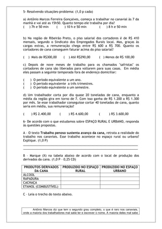 5- Resolvendo situações-problema: (1,0 p cada)

a) Antônio Marcos Ferreira Gonçalves, começa a trabalhar no canavial às 7 da
manhã e vai até as 15h50. Quanto tempo ele trabalha por dia?
(   ) 7h e 50 min     (    ) 10 h e 50 min       (    ) 8 h e 50 min


b) Na região de Ribeirão Preto, o piso salarial dos cortadores é de R$ 410
mensais, segundo o Sindicato dos Empregados Rurais local. Mas, graças às
cargas extras, a remuneração chega entre R$ 600 a R$ 700. Quanto os
cortadores de cana conseguem faturar acima do piso salarial?

(   ) Mais de R$300,00          (   ) Até R$290,00        ( ) Menos de R$ 100,00

c) Depois de nove meses de trabalho para os chamados "safristas" os
cortadores de cana são liberados para voltarem para suas casas. Em média
eles passam a seguinte temporada fora de endereço domiciliar:

(    ) O período equivalente a um ano.
(    ) O período equivalente a três trimestres.
(    ) O período equivalente a um semestre.

d) Um trabalhador corta por dia quase 20 toneladas de cana, enquanto a
média da região gira em torno de 7. Com isso ganha de R$ 1.200 a R$ 1.300
por mês. Se esse trabalhador conseguisse cortar 40 toneladas de cana, quanto
seria em média, sua remuneração?

(     ) R$ 2.400,00         (       ) R$ 4.600,00         (       ) R$ 3.600,00

6- De acordo com o que estudamos sobre ESPAÇO RURAL E URBANO, responda
às questões propostas.

A – O texto Trabalho penoso sustenta avanço da cana, retrata a realidade do
trabalho nos canaviais. Esse trabalho acontece no espaço rural ou urbano?
Explique. (1,0 P)
___________________________________________________________________
___________________________________________________________________

B – Marque (X) na tabela abaixo de acordo com o local de produção dos
derivados da cana. (1,0 P – 0,25 CD)

PRODUTOS DERIVADOS              PRODUZIDO NO ESPAÇO           PRODUZIDO NO ESPAÇO
      DA CANA                          RURAL                        URBANO
ÁLCOOL
RAPADURA
CACHAÇA
ETANOL (COMBUSTÍVEL)

C – Leia o trecho do texto abaixo.



       Antônio Marcos diz que tem o segundo grau completo, o que é raro nos canaviais,
onde a maioria dos trabalhadores mal sabe ler e escrever o nome. A maioria deles mal sabe
 