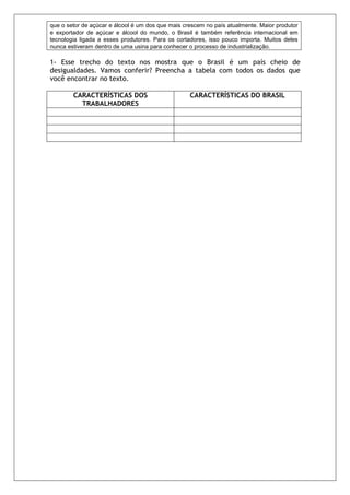que o setor de açúcar e álcool é um dos que mais crescem no país atualmente. Maior produtor
e exportador de açúcar e álcool do mundo, o Brasil é também referência internacional em
tecnologia ligada a esses produtores. Para os cortadores, isso pouco importa. Muitos deles
nunca estiveram dentro de uma usina para conhecer o processo de industrialização.

1- Esse trecho do texto nos mostra que o Brasil é um país cheio de
desigualdades. Vamos conferir? Preencha a tabela com todos os dados que
você encontrar no texto.

        CARACTERÍSTICAS DOS                        CARACTERÍSTICAS DO BRASIL
          TRABALHADORES
 
