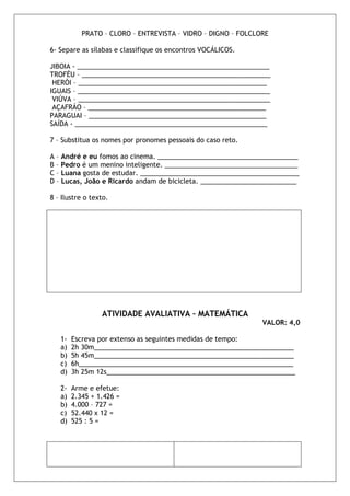 PRATO – CLORO – ENTREVISTA – VIDRO – DIGNO – FOLCLORE

6- Separe as sílabas e classifique os encontros VOCÁLICOS.

JIBOIA - ____________________________________________________
TROFÉU – ___________________________________________________
 HERÓI – ___________________________________________________
IGUAIS – ____________________________________________________
 VIÚVA – ____________________________________________________
 AÇAFRÁO – ________________________________________________
PARAGUAI – ________________________________________________
SAÍDA - ____________________________________________________

7 – Substitua os nomes por pronomes pessoais do caso reto.

A – André e eu fomos ao cinema. ______________________________________
B – Pedro é um menino inteligente. ____________________________________
C – Luana gosta de estudar. ___________________________________________
D – Lucas, João e Ricardo andam de bicicleta. __________________________

8 – Ilustre o texto.




                 ATIVIDADE AVALIATIVA – MATEMÁTICA
                                                              VALOR: 4,0

   1-   Escreva por extenso as seguintes medidas de tempo:
   a)   2h 30m______________________________________________________
   b)   5h 45m______________________________________________________
   c)   6h__________________________________________________________
   d)   3h 25m 12s___________________________________________________

   2-   Arme e efetue:
   a)   2.345 + 1.426 =
   b)   4.000 – 727 =
   c)   52.440 x 12 =
   d)   525 : 5 =
 