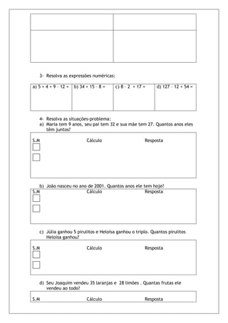 3- Resolva as expressões numéricas:

a) 5 + 4 + 9 – 12 =   b) 34 + 15 – 8 =   c) 8 – 2 + 17 =    d) 127 – 12 + 54 =




   4- Resolva as situações-problema:
   a) Maria tem 9 anos, seu pai tem 32 e sua mãe tem 27. Quantos anos eles
      têm juntos?

S.M                         Cálculo                    Resposta




   b) João nasceu no ano de 2001. Quantos anos ele tem hoje?
S.M                     Cálculo                     Resposta




   c) Júlia ganhou 5 pirulitos e Heloísa ganhou o triplo. Quantos pirulitos
      Heloísa ganhou?

S.M                         Cálculo                    Resposta




   d) Seu Joaquim vendeu 35 laranjas e 28 limões . Quantas frutas ele
      vendeu ao todo?

S.M                         Cálculo                    Resposta
 