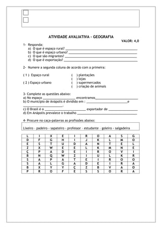 ATIVIDADE AVALIATIVA – GEOGRAFIA
                                                                     VALOR: 4,0
1- Responda:
   a) O que é espaço rural? __________________________________________
   b) O que é espaço urbano? ________________________________________
   c) O que são migrantes? __________________________________________
   d) O que é exportação? ___________________________________________

2- Numere a segunda coluna de acordo com a primeira:

( 1 ) Espaço rural                (       ) plantações
                                  (       ) lojas
( 2 ) Espaço urbano               (       ) supermercados
                                  (       ) criação de animais

3- Complete as questões abaixo:
a) No espaço ___________________ encontramos_________________________
b) O município de Anápolis é dividido em : ________________________e
_______________________.
c) O Brasil é o ________________________ exportador de _________________
d) Em Anápolis prevalece o trabalho ___________________________________

4- Procure no caça-palavras as profissões abaixo:

Lixeiro – padeiro - sapateiro - professor – estudante – goleiro - salgadeira

  L       I          X     E          I         R      O         A   S         G
  D       F          G     H          I         J      K         L   M         O
  E       S          T     U          D         A      N         T   E         L
  Z       X          W     E          E         L      K         M   N         E
  Ç       P          A     D          E         I      R         O   V         I
  B       N          Q     W          Z         I      U         L   K         R
  S       A          P     A          T         E      I         R   O         O
  S       A          L     G          A         D      E         I   R         A
  B       X          Y     Y          Ç         Z      B         V   A         O
  P       R          O     F          E         S      S         O   R         A
 