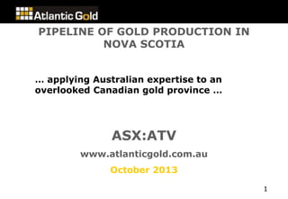 PIPELINE OF GOLD PRODUCTION IN
NOVA SCOTIA
… applying Australian expertise to an
overlooked Canadian gold province …

ASX:ATV
www.atlanticgold.com.au
October 2013
1

 