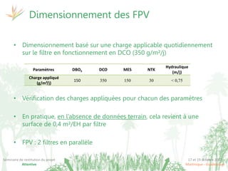 17 et 19 octobre 2017
Martinique - Guadeloupe
Séminaire de restitution du projet
Attentive
• Dimensionnement basé sur une charge applicable quotidiennement
sur le filtre en fonctionnement en DCO (350 g/m²/j)
• Vérification des charges appliquées pour chacun des paramètres
• En pratique, en l’absence de données terrain, cela revient à une
surface de 0,4 m²/EH par filtre
• FPV : 2 filtres en parallèle
Dimensionnement des FPV
Paramètres DBO5 DCO MES NTK
Hydraulique
(m/j)
Charge appliqué
(g/m²/j)
150 350 150 30 < 0,75
 