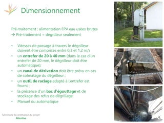 17 et 19 octobre 2017
Martinique - Guadeloupe
Séminaire de restitution du projet
Attentive
Pré-traitement : alimentation FPV eau usées brutes
 Pré-traitement = dégrilleur seulement
• Vitesses de passage à travers le dégrilleur
doivent être comprises entre 0,3 et 1,2 m/s
• un entrefer de 20 à 40 mm (dans le cas d’un
entrefer de 20 mm, le dégrilleur doit être
automatique);
• un canal de dérivation doit être prévu en cas
de colmatage du dégrilleur ;
• un outil de raclage adapté à l’entrefer est
fourni ;
• la présence d’un bac d’égouttage et de
stockage des refus de dégrillage.
• Manuel ou automatique
Dimensionnement
 