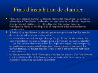 Frais d’installation de chantierFrais d’installation de chantier
 Problème : certains marchés de travaux prévoient l’engagement de dépensesProblème : certains marchés de travaux prévoient l’engagement de dépenses
nécessaires à l’installation de chantier, tels que bureaux de chantier, logementsnécessaires à l’installation de chantier, tels que bureaux de chantier, logements
pour personnel, matériel, etc….Ces dépenses font parfois l’objet depour personnel, matériel, etc….Ces dépenses font parfois l’objet de
réintégration fiscale au motif qu’elles se rapportent à des immobilisationsréintégration fiscale au motif qu’elles se rapportent à des immobilisations
amortissables.amortissables.
 Solution : Les installations de chantier peuvent se présenter dans les marchésSolution : Les installations de chantier peuvent se présenter dans les marchés
de travaux des deux manières suivantes :de travaux des deux manières suivantes :
1.1. au niveau d’un prix unitaire spécifique prévu par le marché rémunérant lesau niveau d’un prix unitaire spécifique prévu par le marché rémunérant les
frais d’installation tels que logements pour le personnel, bureaux de chantier,frais d’installation tels que logements pour le personnel, bureaux de chantier,
… ces frais entrent directement dans le compte de charges. En contrepartie,… ces frais entrent directement dans le compte de charges. En contrepartie,
les produits correspondants doivent être pris en considération parmi lesles produits correspondants doivent être pris en considération parmi les
travaux facturés, ou figurer dans les stocks de fin d’année pour la partie nontravaux facturés, ou figurer dans les stocks de fin d’année pour la partie non
encore facturée.encore facturée.
2.2. ou être incluses dans les différents prix unitaires des travaux. Ces frais doiventou être incluses dans les différents prix unitaires des travaux. Ces frais doivent
être immobilisés à l’actif de l’entreprise et amortis sur la durée totale deêtre immobilisés à l’actif de l’entreprise et amortis sur la durée totale de
réalisation du marché découlant du contrat.réalisation du marché découlant du contrat.
 