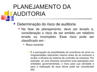 PLANEJAMENTO DA
AUDITORIA
 Determinação do risco de auditoria
 Na fase de planejamento, deve ser levado e,
consideração o risco de ser emitido um relatório
errado ou incompleto. Esse risco pode ser
classificado em :

Risco inerente:
 É a percepção da possibilidade de ocorrência de erros ou
irregularidades relevantes mesmo antes de se conhecer e
avaliar a eficácia do sistema de controles da empresa. Por
exemplo, se uma empresa concentra suas operações com
entidades governamentais, o risco para sua atividade e
para a realização de seus ativos pode ser considerado
alto.
 
