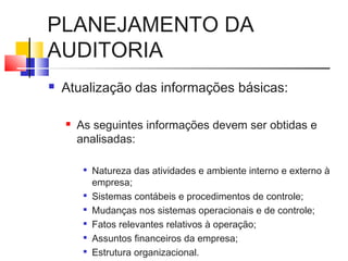 PLANEJAMENTO DA
AUDITORIA
 Atualização das informações básicas:
 As seguintes informações devem ser obtidas e
analisadas:

Natureza das atividades e ambiente interno e externo à
empresa;

Sistemas contábeis e procedimentos de controle;

Mudanças nos sistemas operacionais e de controle;

Fatos relevantes relativos à operação;

Assuntos financeiros da empresa;

Estrutura organizacional.
 