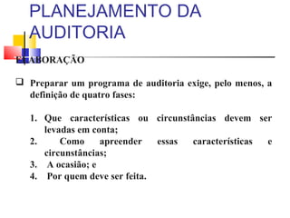 PLANEJAMENTO DA
AUDITORIA
ELABORAÇÃO
 Preparar um programa de auditoria exige, pelo menos, a
definição de quatro fases:
1. Que características ou circunstâncias devem ser
levadas em conta;
2. Como apreender essas características e
circunstâncias;
3. A ocasião; e
4. Por quem deve ser feita.
 
