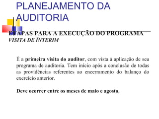 PLANEJAMENTO DA
AUDITORIA
ETAPAS PARA A EXECUÇÃO DO PROGRAMA
VISITA DE ÍNTERIM
É a primeira visita do auditor, com vista à aplicação de seu
programa de auditoria. Tem início após a conclusão de todas
as providências referentes ao encerramento do balanço do
exercício anterior.
Deve ocorrer entre os meses de maio e agosto.
 